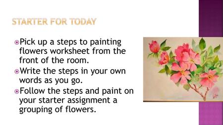 Starter for today Pick up a steps to painting flowers worksheet from the front of the room. Write the steps in your own words as you go. Follow the.