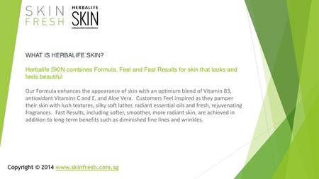 WHAT IS HERBALIFE SKIN? Herbalife SKIN combines Formula, Feel and Fast Results for skin that looks and feels beautiful ￼ Our Formula enhances the appearance.