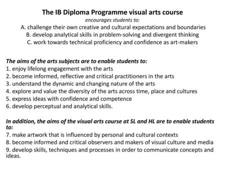 The IB Diploma Programme visual arts course encourages students to: A