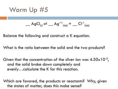 Warm Up #5 __ AgCl(s) ⇌ __ Ag+1(aq) + __ Cl-1(aq) Balance the following and construct a K equation. What is the ratio between the solid and the two products?