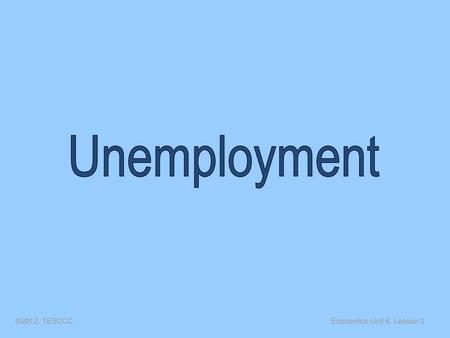 Unemployment ©2012, TESCCC Economics Unit 6, Lesson 3.