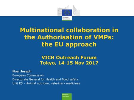 Multinational collaboration in the Authorisation of VMPs: the EU approach VICH Outreach Forum Tokyo, 14-15 Nov 2017 Noel Joseph European Commission.