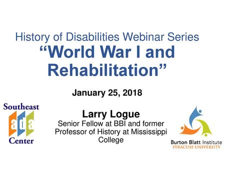 History of Disabilities Webinar Series “World War I and Rehabilitation” January 25, 2018 Larry Logue Senior Fellow at BBI and former Professor.