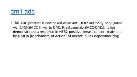Dm1 adc This ADC product is composed of an anti-HER2 antibody conjugated via [14C]-SMCC linker to DM1 (trastuzumab-SMCC-DM1). It has demonstrated a response.
