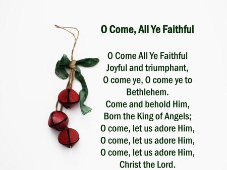 O Come, All Ye Faithful O Come All Ye Faithful Joyful and triumphant, O come ye, O come ye to Bethlehem. Come and behold Him, Born the King of Angels;