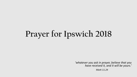 Prayer for Ipswich 2018 ‘whatever you ask in prayer, believe that you have received it, and it will be yours.’ Mark 11.24.