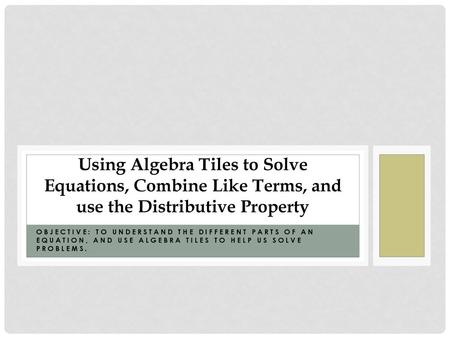 Using Algebra Tiles to Solve Equations, Combine Like Terms, and use the Distributive Property Objective: To understand the different parts of an equation,