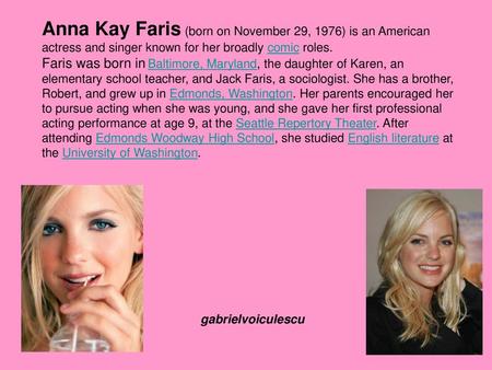 Anna Kay Faris (born on November 29, 1976) is an American actress and singer known for her broadly comic roles. Faris was born in Baltimore, Maryland,