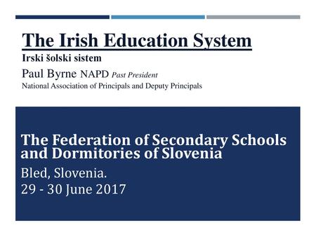The Irish Education System Irski šolski sistem Paul Byrne NAPD Past President National Association of Principals and Deputy Principals The Federation.