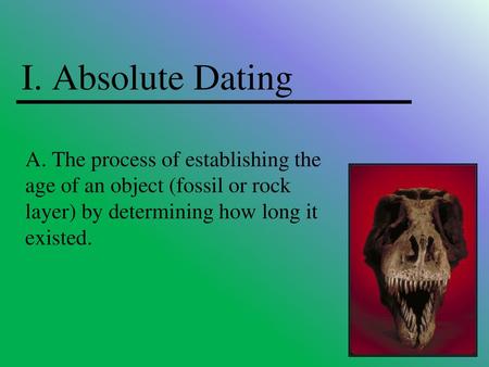 I. Absolute Dating A. The process of establishing the age of an object (fossil or rock layer) by determining how long it existed.