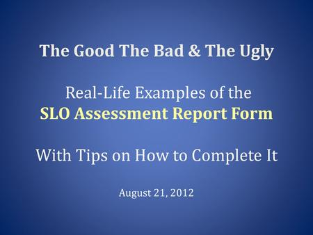 The Good The Bad & The Ugly Real-Life Examples of the SLO Assessment Report Form With Tips on How to Complete It August 21, 2012.