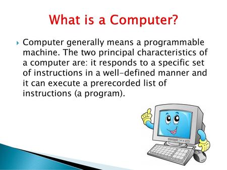 What is a Computer? Computer generally means a programmable machine. The two principal characteristics of a computer are: it responds to a specific set.