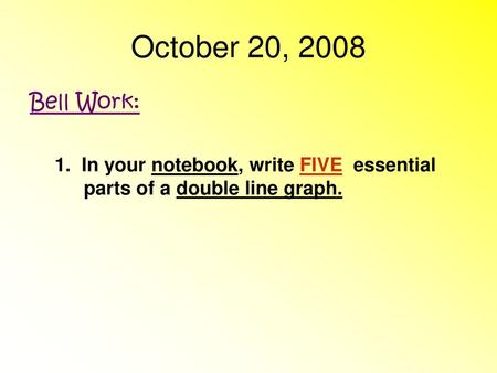 October 20, 2008 Bell Work: 1. In your notebook, write FIVE essential parts of a double line graph.