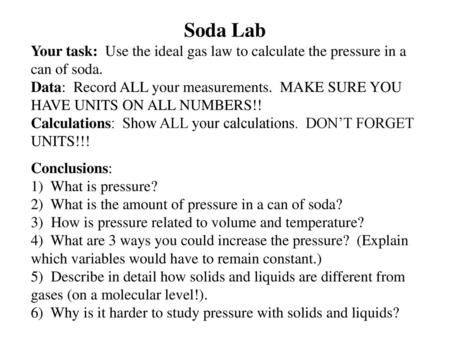 Soda Lab Your task: Use the ideal gas law to calculate the pressure in a can of soda. Data: Record ALL your measurements. MAKE SURE YOU HAVE UNITS ON.
