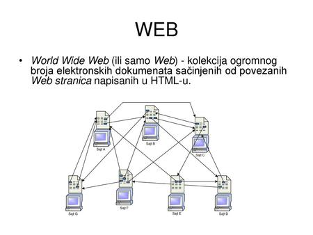 WEB World Wide Web (ili samo Web) - kolekcija ogromnog broja elektronskih dokumenata sačinjenih od povezanih Web stranica napisanih u HTML-u. World Wide.