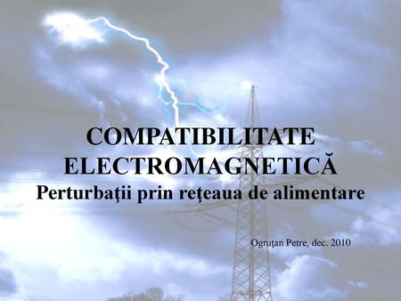 COMPATIBILITATE ELECTROMAGNETICĂ Perturbaţii prin reţeaua de alimentare Ogruţan Petre, dec. 2010.