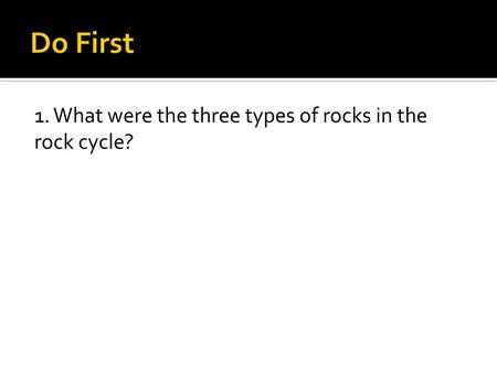 Do First 1. What were the three types of rocks in the rock cycle?