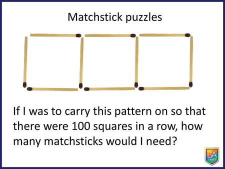 Matchstick puzzles If I was to carry this pattern on so that there were 100 squares in a row, how many matchsticks would I need?