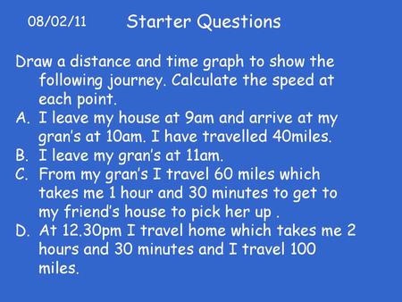 Starter Questions 08/02/11 Draw a distance and time graph to show the following journey. Calculate the speed at each point. I leave my house at 9am and.