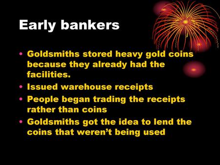 Early bankers Goldsmiths stored heavy gold coins because they already had the facilities. Issued warehouse receipts People began trading the receipts rather.