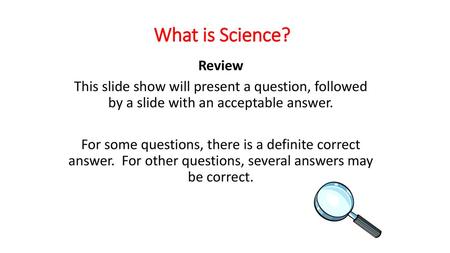 What is Science? Review This slide show will present a question, followed by a slide with an acceptable answer. For some questions, there is a definite.