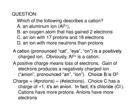 QUESTION: Which of the following describes a cation? A. an aluminum ion (Al3+), B. an oxygen atom that has gained 2 electrons C. an ion with 17 protons.