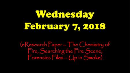 Wednesday February 7, 2018 (eResearch Paper – The Chemistry of Fire, Searching the Fire Scene, Forensics Files – Up in Smoke)