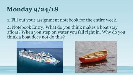 Monday 9/24/18 1. Fill out your assignment notebook for the entire week. 2. Notebook Entry: What do you think makes a boat stay afloat? When you step on.