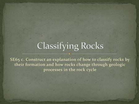 Classifying Rocks SE65 c. Construct an explanation of how to classify rocks by their formation and how rocks change through geologic processes in the.