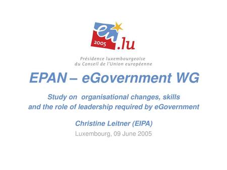 EPAN – eGovernment WG Study on organisational changes, skills and the role of leadership required by eGovernment Christine Leitner (EIPA) Luxembourg,