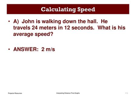Calculating Speed A)  John is walking down the hall.  He travels 24 meters in 12 seconds.  What is his average speed? ANSWER: 2 m/s.