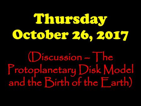 Thursday October 26, 2017 (Discussion – The Protoplanetary Disk Model and the Birth of the Earth)