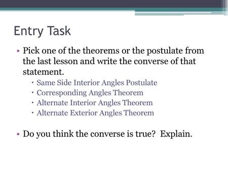 Entry Task Pick one of the theorems or the postulate from the last lesson and write the converse of that statement. Same Side Interior Angles Postulate.
