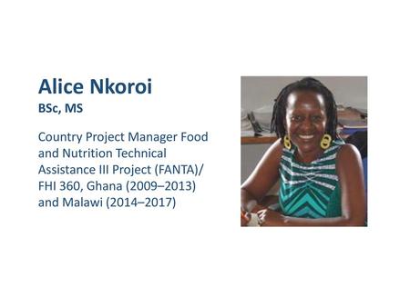 Alice Nkoroi BSc, MS Country Project Manager Food and Nutrition Technical Assistance III Project (FANTA)/ FHI 360, Ghana (2009–2013) and Malawi (2014–2017)