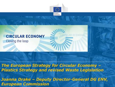 The European Strategy for Circular Economy – Plastics Strategy and revised Waste Legislation Joanna Drake – Deputy Director-General DG ENV, European Commission.