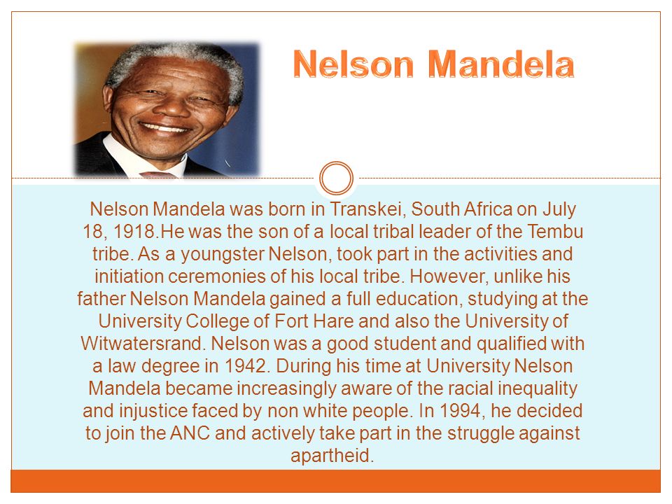 Nelson Mandela was born in Transkei, South Africa on July 18, 1918.He was  the son of a local tribal leader of the Tembu tribe. As a youngster Nelson,  took. - ppt download