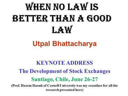 WHEN NO LAW IS BETTER THAN A GOOD LAW Utpal Bhattacharya KEYNOTE ADDRESS The Development of Stock Exchanges Santiago, Chile, June 26-27 (Prof. Hazem Daouk.