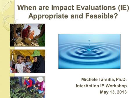 When are Impact Evaluations (IE) Appropriate and Feasible? Michele Tarsilla, Ph.D. InterAction IE Workshop May 13, 2013.