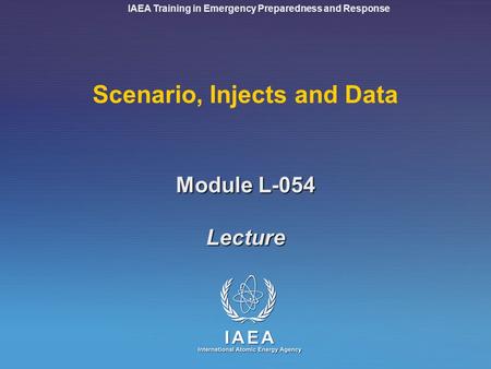 IAEA Training in Emergency Preparedness and Response Module L-054 Scenario, Injects and Data Lecture.