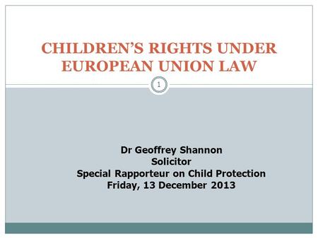 1 CHILDREN’S RIGHTS UNDER EUROPEAN UNION LAW Dr Geoffrey Shannon Solicitor Special Rapporteur on Child Protection Friday, 13 December 2013.