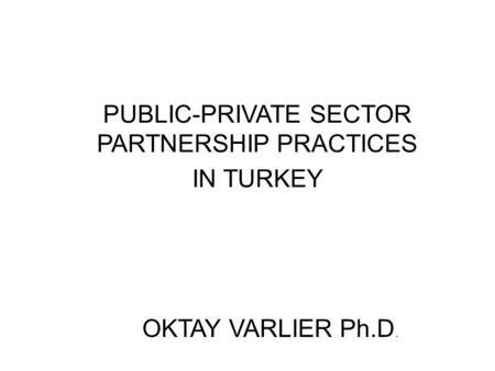 PUBLIC-PRIVATE SECTOR PARTNERSHIP PRACTICES IN TURKEY OKTAY VARLIER Ph.D.