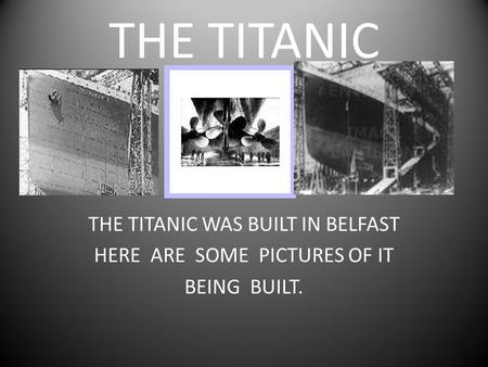 THE TITANIC THE TITANIC WAS BUILT IN BELFAST HERE ARE SOME PICTURES OF IT BEING BUILT.