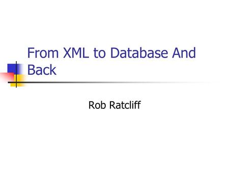 From XML to Database And Back Rob Ratcliff. Single Source Modeling The data model and persistence scheme described in one place – the XML Schema in this.