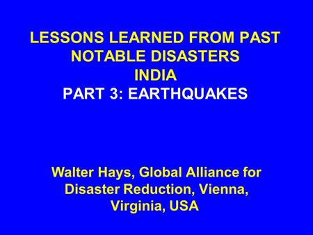 LESSONS LEARNED FROM PAST NOTABLE DISASTERS INDIA PART 3: EARTHQUAKES Walter Hays, Global Alliance for Disaster Reduction, Vienna, Virginia, USA.