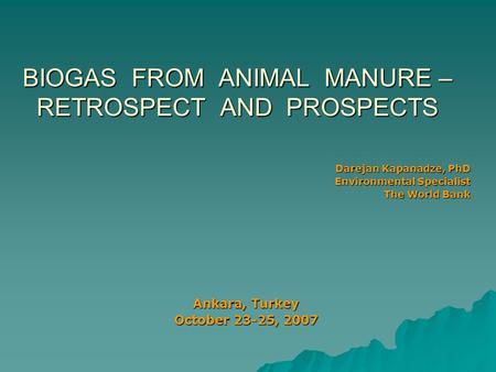 BIOGAS FROM ANIMAL MANURE – RETROSPECT AND PROSPECTS Darejan Kapanadze, PhD Environmental Specialist The World Bank Ankara, Turkey October 23-25, 2007.
