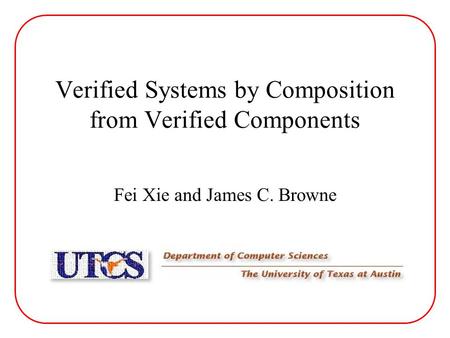 Verified Systems by Composition from Verified Components Fei Xie and James C. Browne.