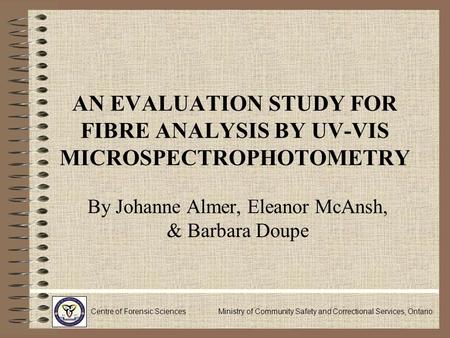 AN EVALUATION STUDY FOR FIBRE ANALYSIS BY UV-VIS MICROSPECTROPHOTOMETRY By Johanne Almer, Eleanor McAnsh, & Barbara Doupe Centre of Forensic Sciences Ministry.