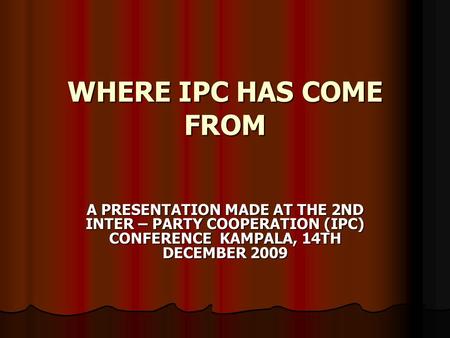 WHERE IPC HAS COME FROM A PRESENTATION MADE AT THE 2ND INTER – PARTY COOPERATION (IPC) CONFERENCE KAMPALA, 14TH DECEMBER 2009.