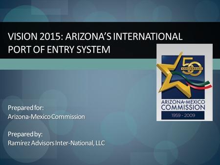 Arizona-Mexico Commission Ramírez Advisors Inter-National, LLC VISION 2015: ARIZONA’S INTERNATIONAL PORT OF ENTRY SYSTEM Prepared for: Arizona-Mexico Commission.