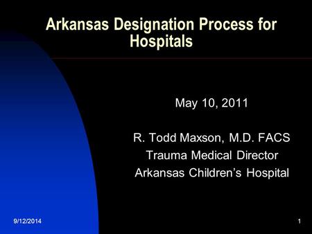 9/12/2014 1 Arkansas Designation Process for Hospitals May 10, 2011 R. Todd Maxson, M.D. FACS Trauma Medical Director Arkansas Children’s Hospital.